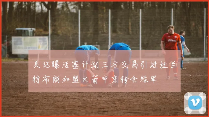 美记曝活塞计划三方交易引进杜兰特布朗加盟火箭申京转会绿军