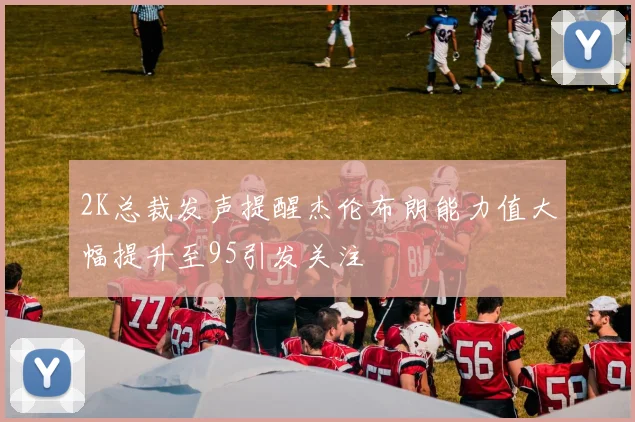 2K总裁发声提醒杰伦布朗能力值大幅提升至95引发关注