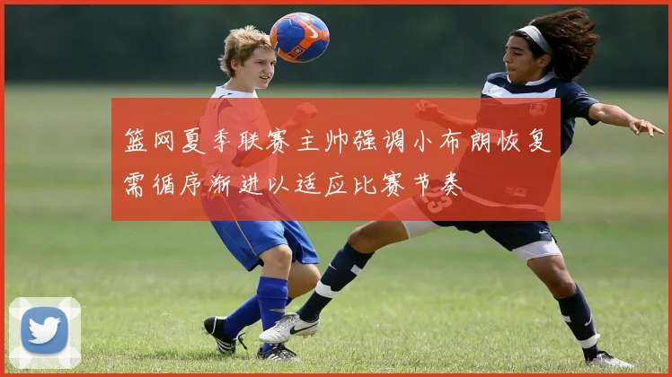 篮网夏季联赛主帅强调小布朗恢复需循序渐进以适应比赛节奏
