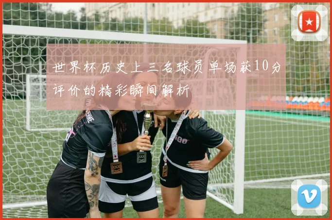 世界杯历史上三名球员单场获10分评价的精彩瞬间解析