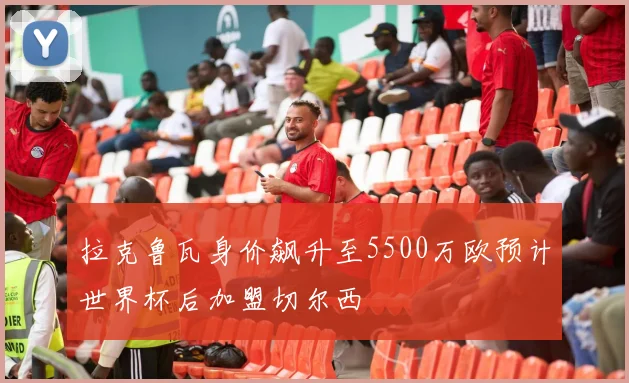 拉克鲁瓦身价飙升至5500万欧预计世界杯后加盟切尔西