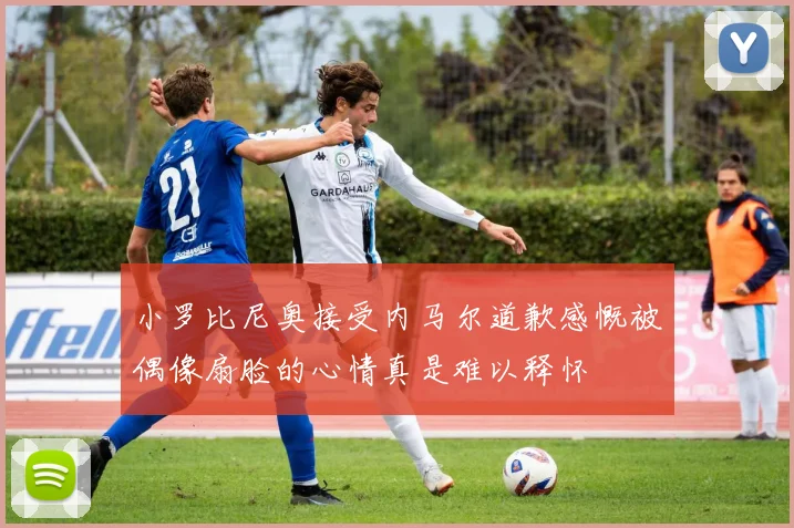 小罗比尼奥接受内马尔道歉感慨被偶像扇脸的心情真是难以释怀