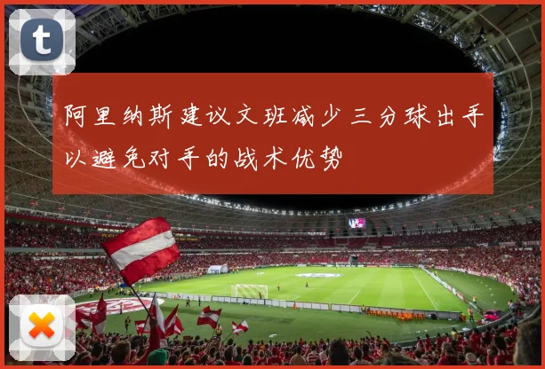阿里纳斯建议文班减少三分球出手以避免对手的战术优势
