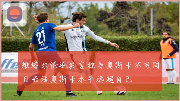 维塔尔谦逊发言称与奥斯卡不可同日而语奥斯卡水平远超自己