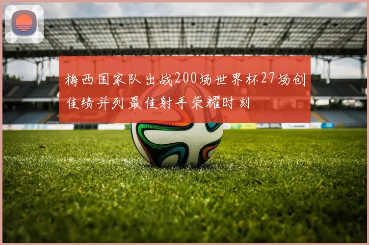 梅西国家队出战200场世界杯27场创佳绩并列最佳射手荣耀时刻