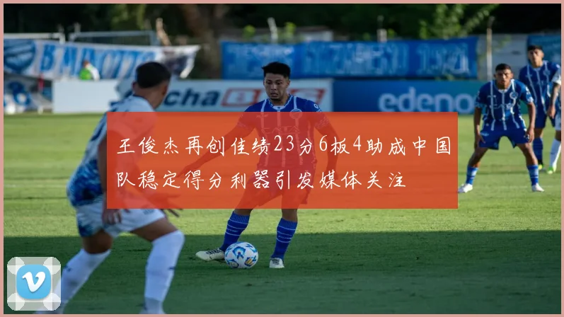 王俊杰再创佳绩23分6板4助成中国队稳定得分利器引发媒体关注