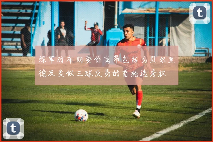 绿军对布朗要价高昂包括戈贝尔里德及类似三球交易的首轮选秀权