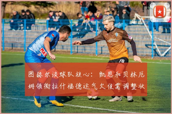 图赫尔谈球队核心：凯恩和贝林厄姆领衔拉什福德运气欠佳需调整状态