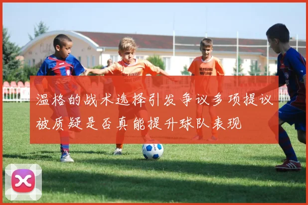 温格的战术选择引发争议多项提议被质疑是否真能提升球队表现