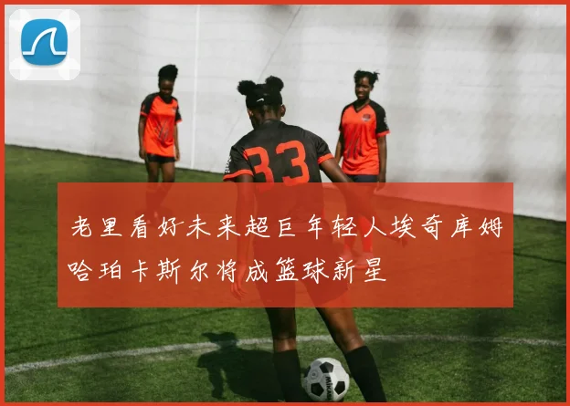 老里看好未来超巨年轻人埃奇库姆哈珀卡斯尔将成篮球新星