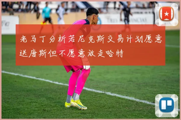 老马丁分析若尼克斯交易计划愿意送唐斯但不愿意放走哈特