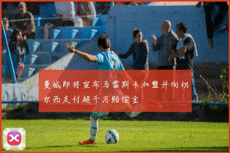曼城即将宣布马雷斯卡加盟并向切尔西支付超千万赔偿金