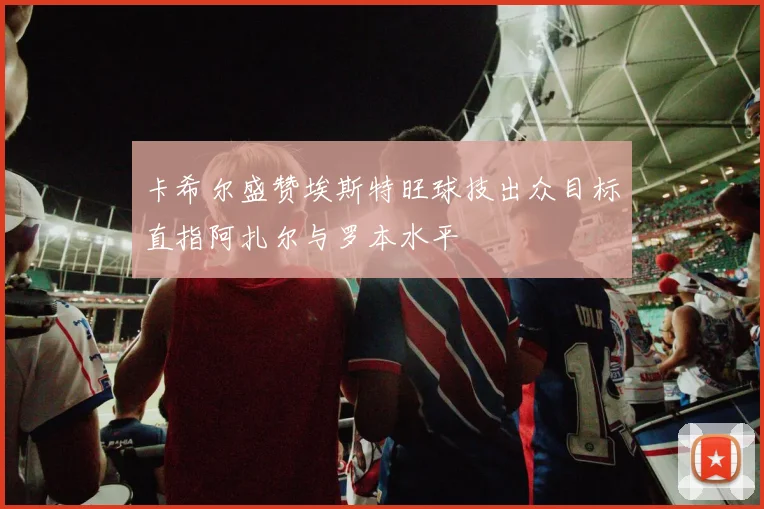 卡希尔盛赞埃斯特旺球技出众目标直指阿扎尔与罗本水平