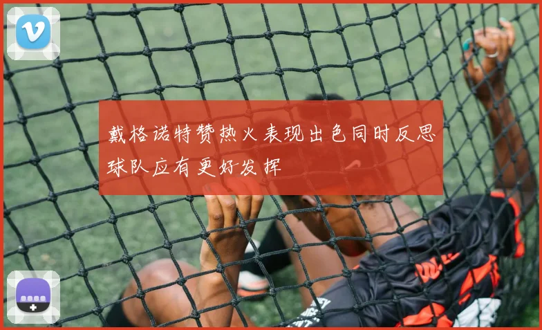 戴格诺特赞热火表现出色同时反思球队应有更好发挥