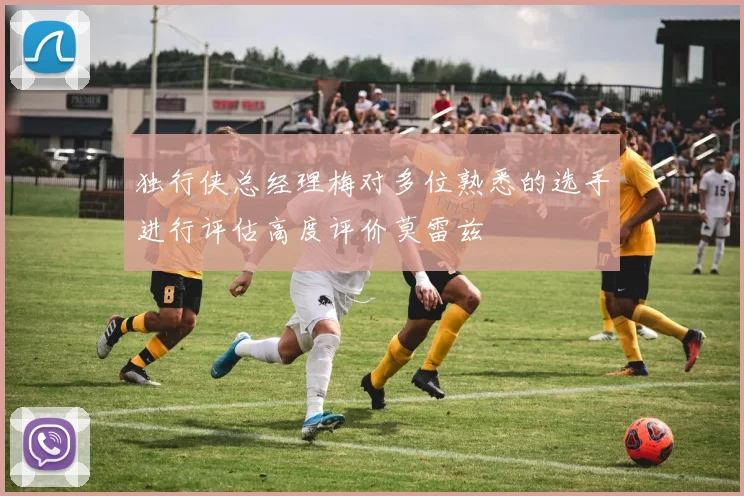 独行侠总经理梅对多位熟悉的选手进行评估高度评价莫雷兹