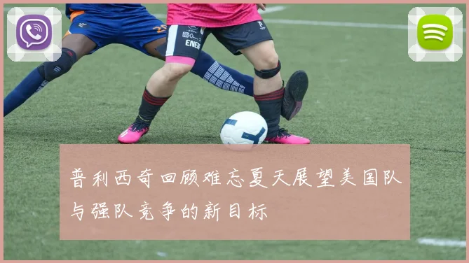 普利西奇回顾难忘夏天展望美国队与强队竞争的新目标