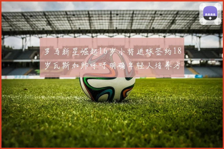 罗马新星崛起16岁小将进球签约18岁瓦斯加帅呼吁明确年轻人培养方针