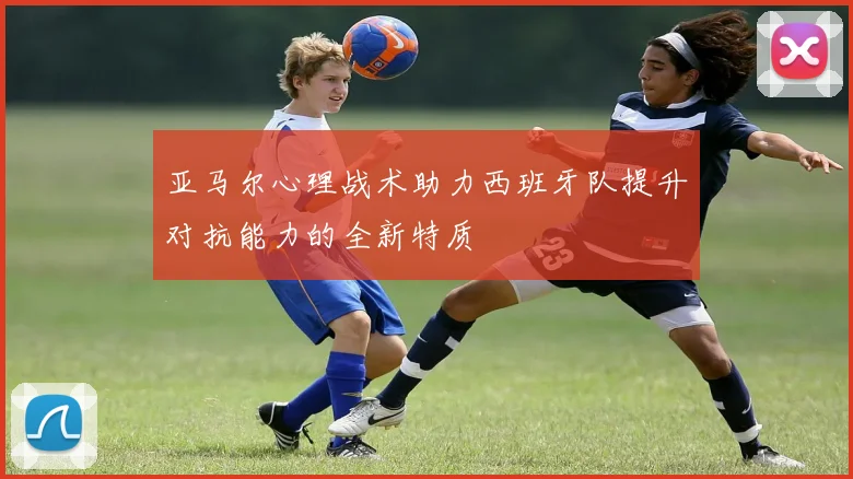 亚马尔心理战术助力西班牙队提升对抗能力的全新特质